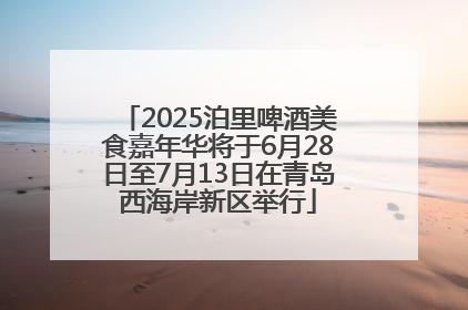 2025泊里啤酒美食嘉年华将于6月28日至7月13日在青岛西海岸新区举行