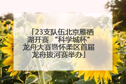 23支队伍北京雁栖湖开赛 “科学城杯”龙舟大赛暨怀柔区首届龙舟拔河赛举办