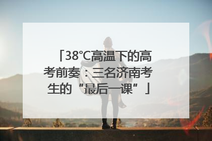 38℃高温下的高考前奏：三名济南考生的“最后一课”