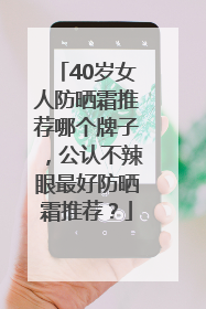 40岁女人防晒霜推荐哪个牌子，公认不辣眼最好防晒霜推荐？
