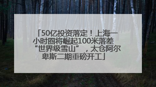 50亿投资落定！上海一小时圈将崛起100米落差“世界级雪山”，太仓阿尔卑斯二期重磅开工