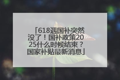 618遇国补突然没了！国补政策2025什么时候结束？国家补贴最新消息