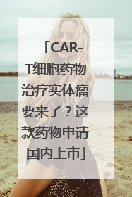 CAR-T细胞药物治疗实体瘤要来了？这款药物申请国内上市